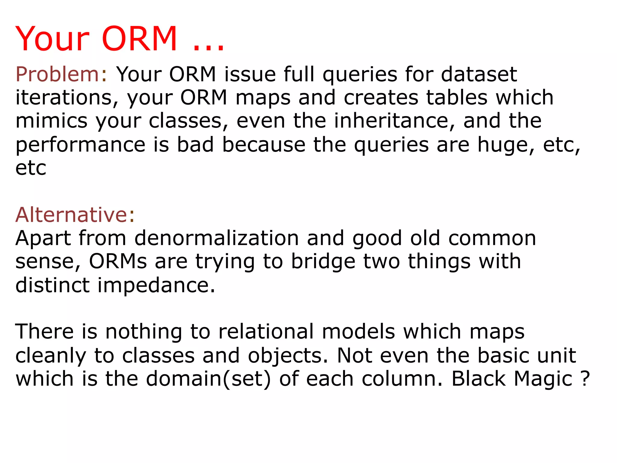 Your ORM ...
Problem: Your ORM issue full queries for dataset
iterations, your ORM maps and creates tables which
mimics your classes, even the inheritance, and the
performance is bad because the queries are huge, etc,
etc

Alternative:
Apart from denormalization and good old common
sense, ORMs are trying to bridge two things with
distinct impedance.

There is nothing to relational models which maps
cleanly to classes and objects. Not even the basic unit
which is the domain(set) of each column. Black Magic ?
 