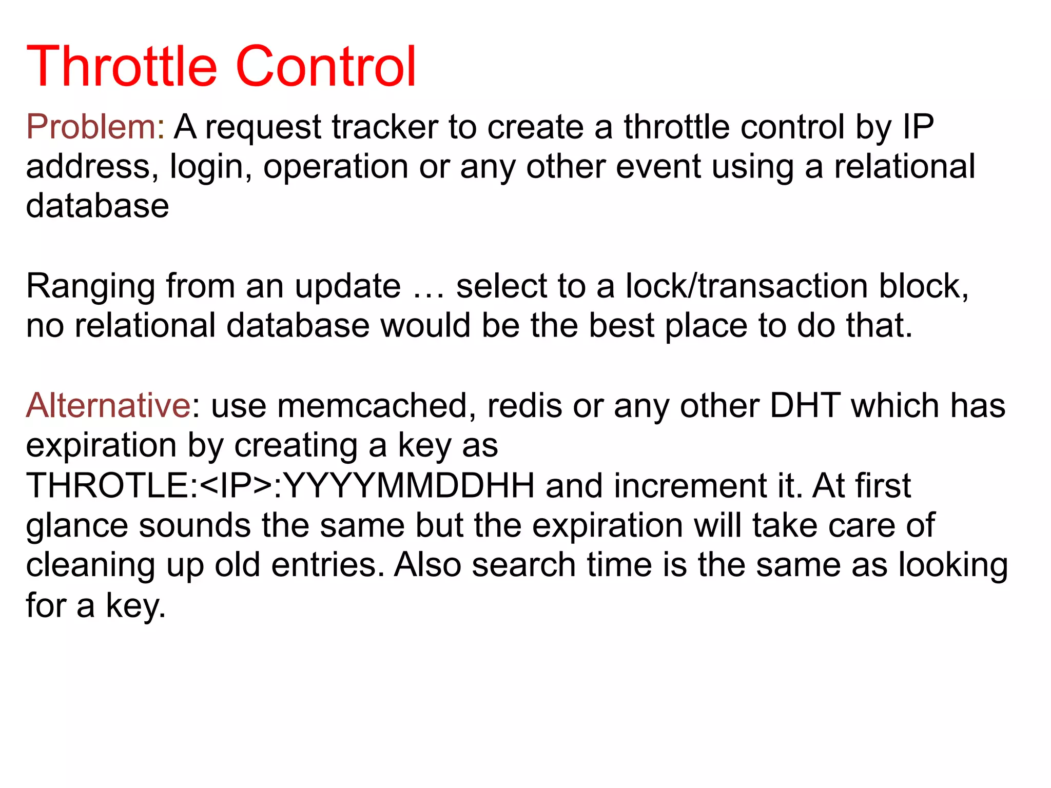 Throttle Control
Problem: A request tracker to create a throttle control by IP
address, login, operation or any other event using a relational
database	
  

Ranging from an update … select to a lock/transaction block,
no relational database would be the best place to do that.

Alternative: use memcached, redis or any other DHT which has
expiration by creating a key as
THROTLE:<IP>:YYYYMMDDHH and increment it. At first
glance sounds the same but the expiration will take care of
cleaning up old entries. Also search time is the same as looking
for a key.
 