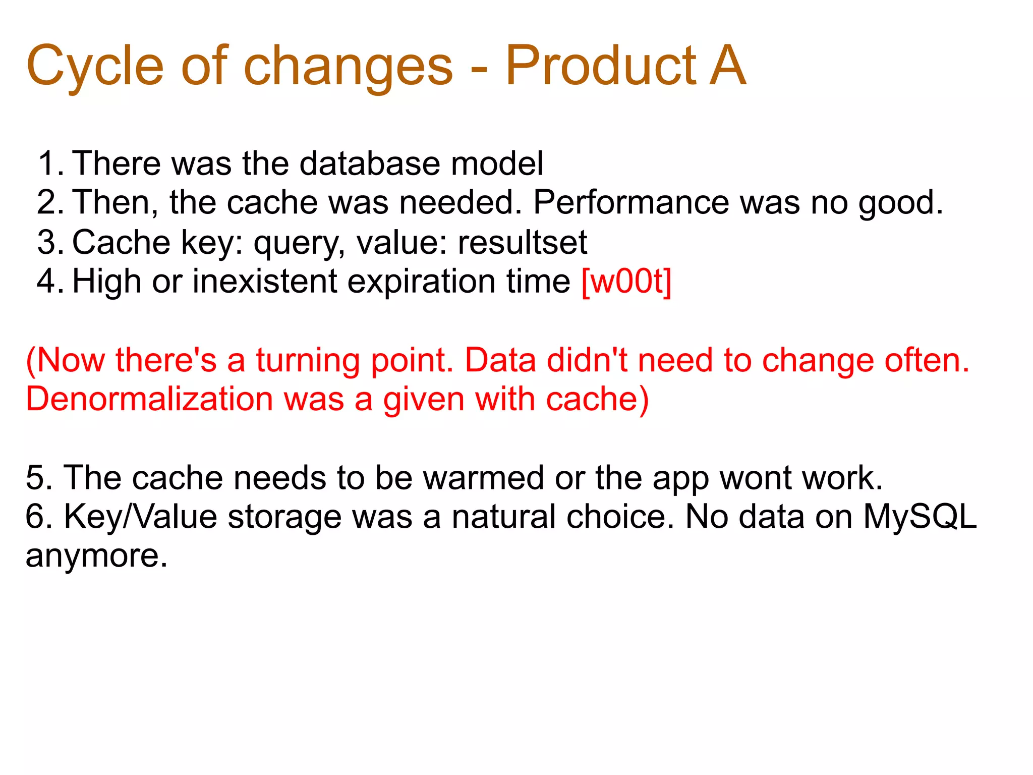Cycle of changes - Product A
1. There was the database model	
  
2. Then, the cache was needed. Performance was no good.	
  
3. Cache key: query, value: resultset	
  
4. High or inexistent expiration time [w00t]	
  

(Now there's a turning point. Data didn't need to change often.
Denormalization was a given with cache)	
  

5. The cache needs to be warmed or the app wont work.	
  
6. Key/Value storage was a natural choice. No data on MySQL
anymore.
 