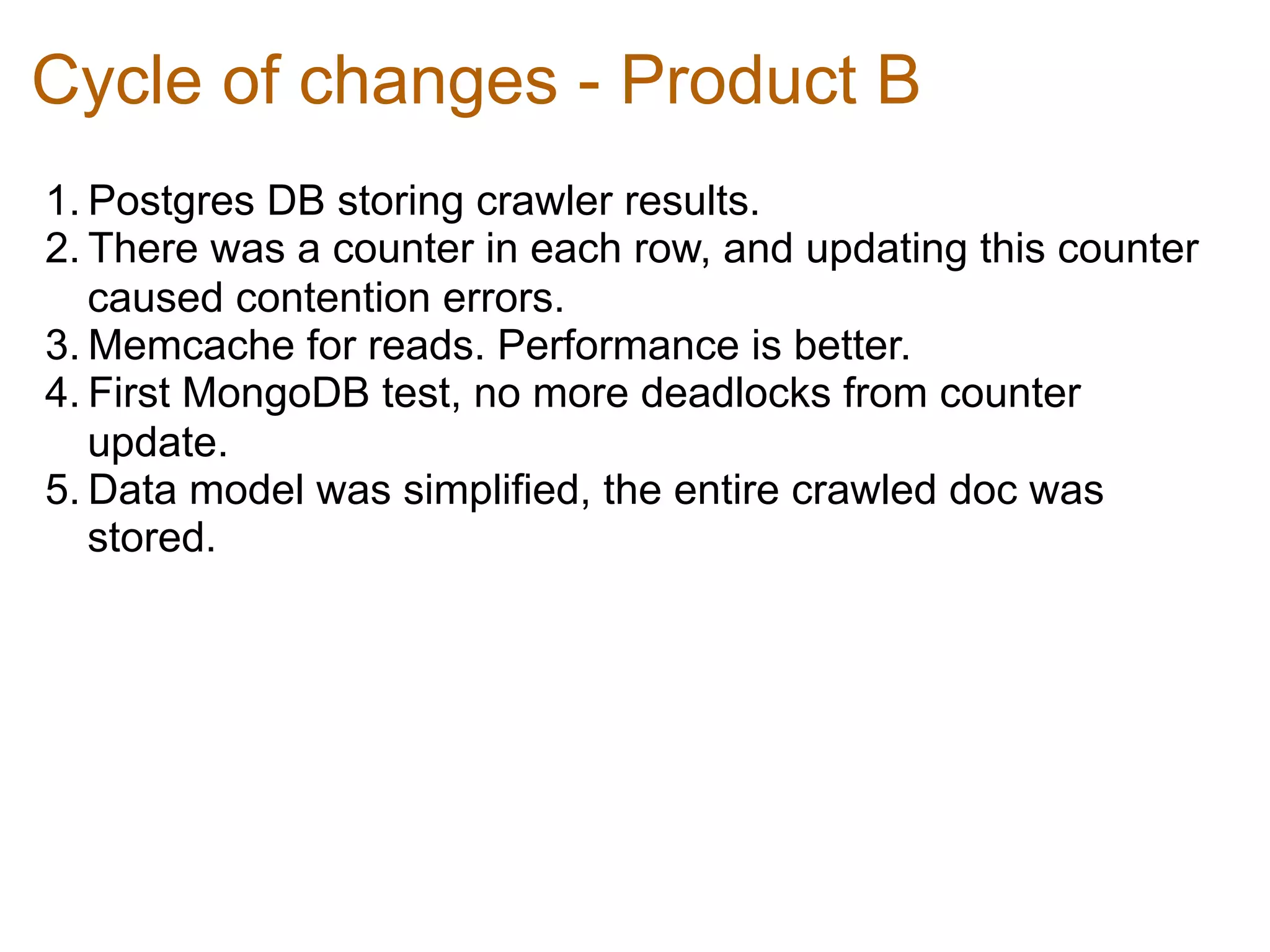 Cycle of changes - Product B
1. Postgres DB storing crawler results.	
  
2. There was a counter in each row, and updating this counter
   caused contention errors.	
  
3. Memcache for reads. Performance is better.	
  
4. First MongoDB test, no more deadlocks from counter
   update.	
  
5. Data model was simplified, the entire crawled doc was
   stored.	
  
 