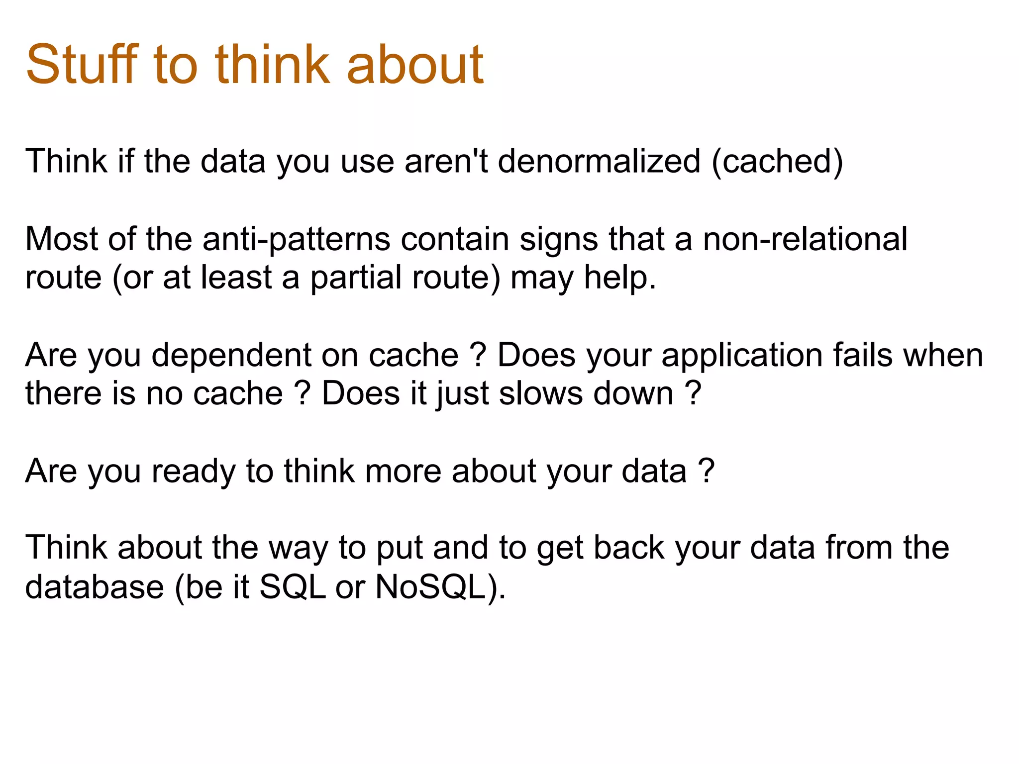 Stuff to think about
Think if the data you use aren't denormalized (cached)	
  

Most of the anti-patterns contain signs that a non-relational
route (or at least a partial route) may help.	
  

Are you dependent on cache ? Does your application fails when
there is no cache ? Does it just slows down ?	
  

Are you ready to think more about your data ? 	
  

Think about the way to put and to get back your data from the
database (be it SQL or NoSQL).	
  
 