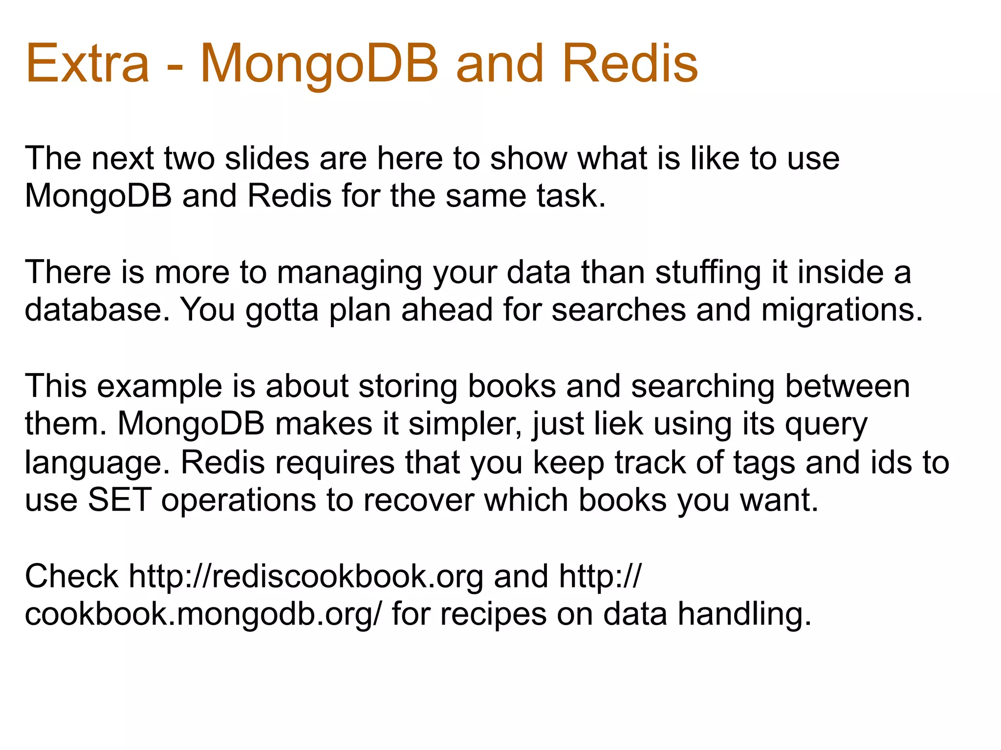 Extra - MongoDB and Redis
The next two slides are here to show what is like to use
MongoDB and Redis for the same task.	
  

There is more to managing your data than stuffing it inside a
database. You gotta plan ahead for searches and migrations.	
  

This example is about storing books and searching between
them. MongoDB makes it simpler, just liek using its query
language. Redis requires that you keep track of tags and ids to
use SET operations to recover which books you want.	
  

Check http://rediscookbook.org and http://
cookbook.mongodb.org/ for recipes on data handling.
 