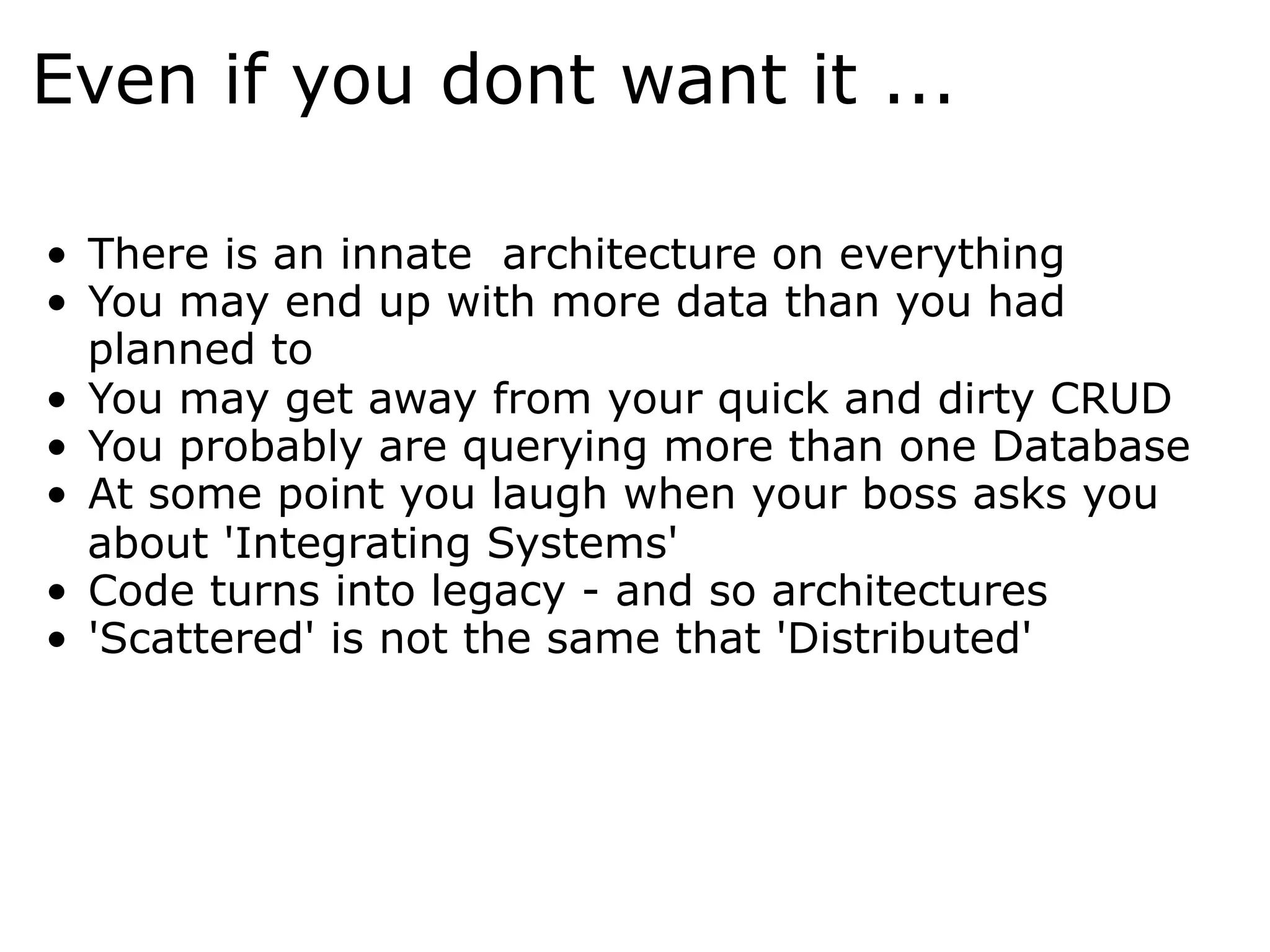 Even if you dont want it ...

•  There is an innate architecture on everything
•  You may end up with more data than you had
   planned to
•  You may get away from your quick and dirty CRUD
•  You probably are querying more than one Database
•  At some point you laugh when your boss asks you
   about 'Integrating Systems'
•  Code turns into legacy - and so architectures
•  'Scattered' is not the same that 'Distributed'
 