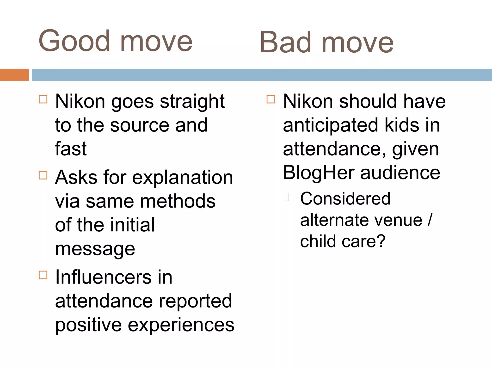 Good move
 Nikon goes straight
to the source and
fast
 Asks for explanation
via same methods
of the initial
message
 Influencers in
attendance reported
positive experiences
 Nikon should have
anticipated kids in
attendance, given
BlogHer audience
 Considered
alternate venue /
child care?
Bad move
 