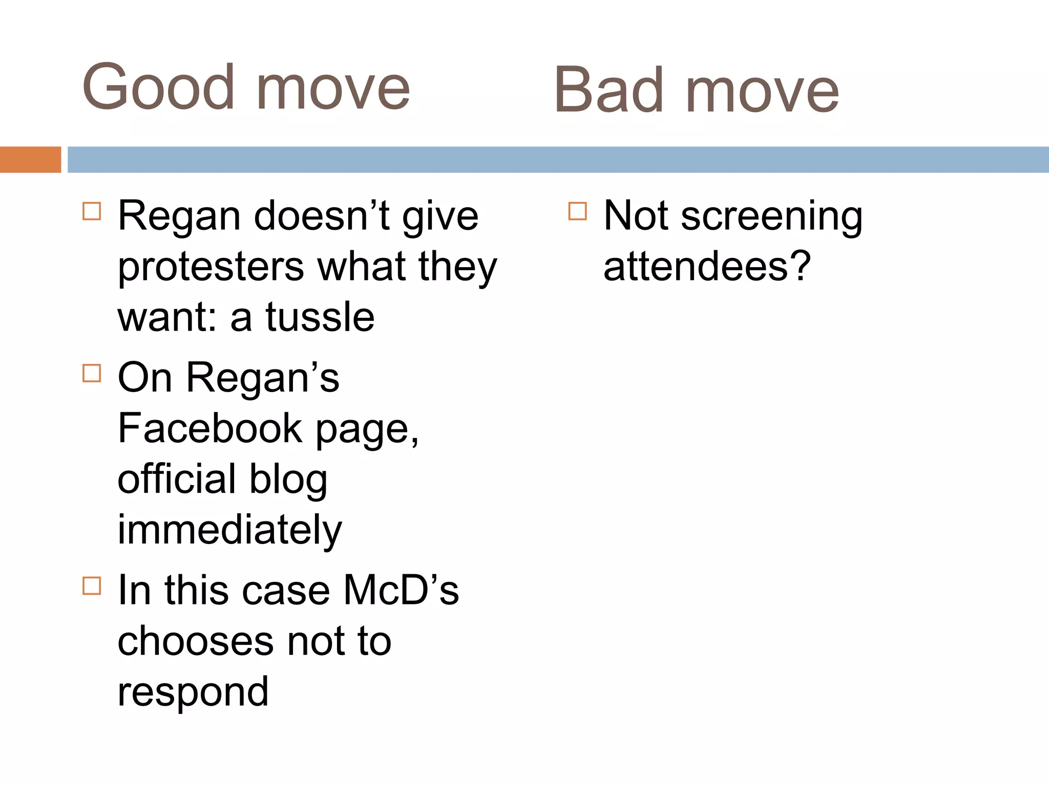 Good move
 Regan doesn’t give
protesters what they
want: a tussle
 On Regan’s
Facebook page,
official blog
immediately
 In this case McD’s
chooses not to
respond
 Not screening
attendees?
Bad move
 