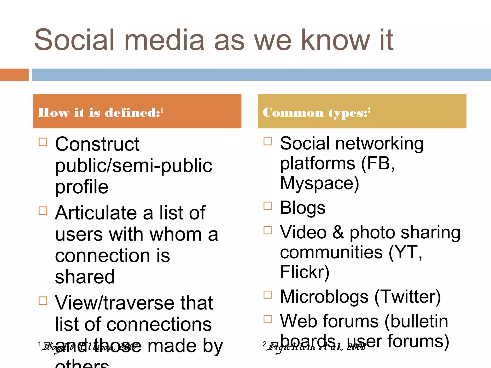 Social media as we know it
 Construct
public/semi-public
profile
 Articulate a list of
users with whom a
connection is
shared
 View/traverse that
list of connections
and those made by
 Social networking
platforms (FB,
Myspace)
 Blogs
 Video & photo sharing
communities (YT,
Flickr)
 Microblogs (Twitter)
 Web forums (bulletin
boards, user forums)
How it is defined:1
Common types:2
1
Boyd & Ellison, 2007 2
Agichtein et al., 2008
 