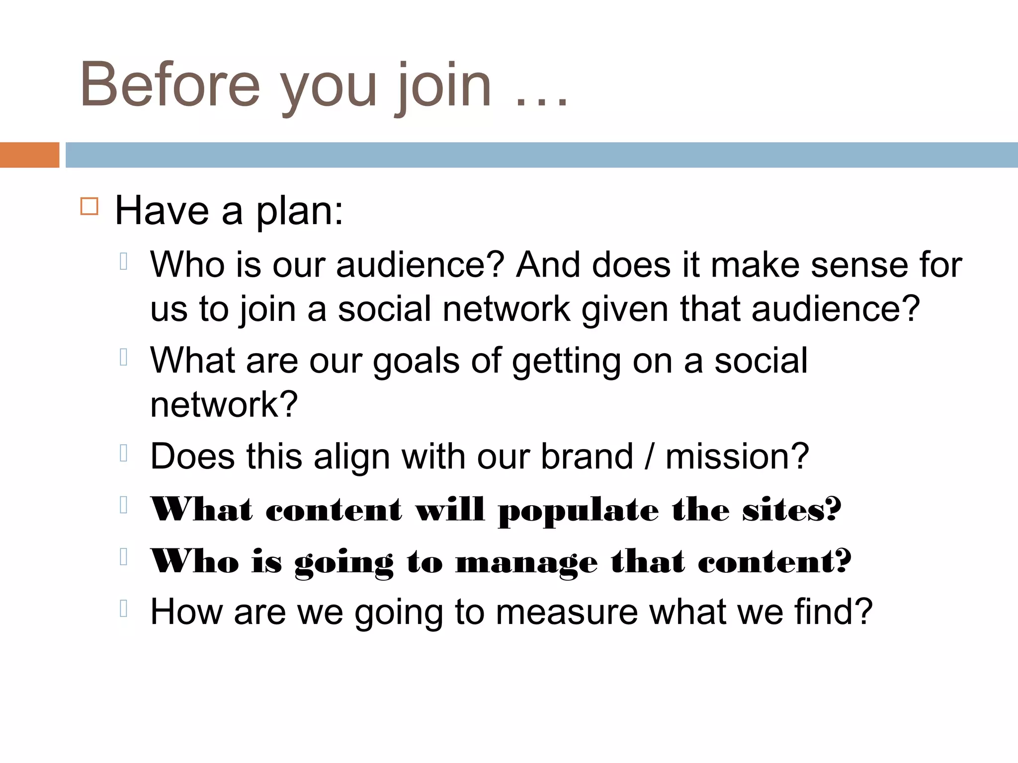 Before you join …
 Have a plan:
 Who is our audience? And does it make sense for
us to join a social network given that audience?
 What are our goals of getting on a social
network?
 Does this align with our brand / mission?
 What content will populate the sites?
 Who is going to manage that content?
 How are we going to measure what we find?
 