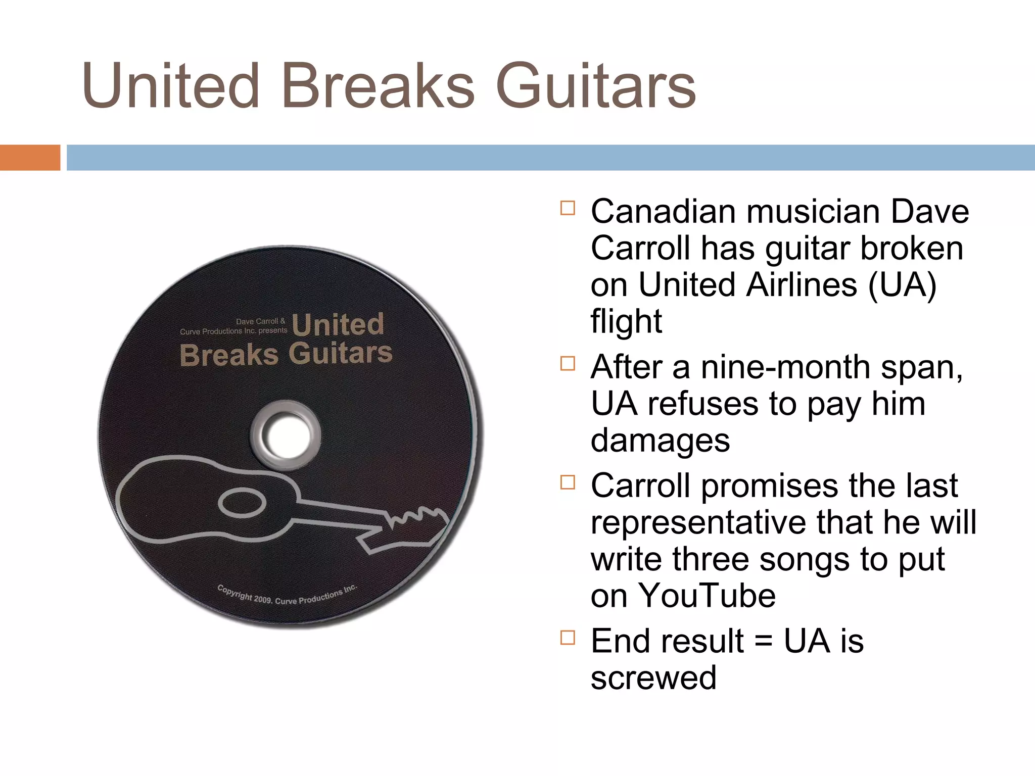 United Breaks Guitars
 Canadian musician Dave
Carroll has guitar broken
on United Airlines (UA)
flight
 After a nine-month span,
UA refuses to pay him
damages
 Carroll promises the last
representative that he will
write three songs to put
on YouTube
 End result = UA is
screwed
 