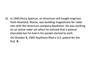 In 1945,Percy Spencer, an American self-taught engineer from Howland, Maine, was building magnetrons for radar sets with the American company Raytheon. He was working on an active radar set when he noticed that a peanut chocolate bar he had in his pocket started to melt.       On October 8, 1945 Raytheon filed a U.S. patent for the    first  X.