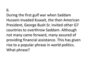 6.During the first gulf war when Saddam Hussein invaded Kuwait, the then American President, George Bush Sr. invited other G7 countries to overthrow Saddam. Although not many came forward, many assured of providing financial assistance. This has given rise to a popular phrase in world politics. What phrase?