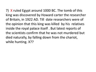 7)  X ruled Egypt around 1000 BC. The tomb of this king was discovered by Howard carter the researcher of Britain, in 1922 AD. Till  date researchers were of the opinion that this king was killed  by his  relatives inside the royal palace itself . But latest reports of the scientists confirm that he was not murdered but died naturally, by falling down from the chariot, while hunting. X?? 