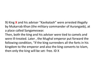 9) King X and his adviser “Kavikalash” were arrested illegally by Mukarrab Khan (the military commander of Aurangzeb), at a place called Sangameswar.Then, both the king and his adviser were tied to camels and were ill-treated. Later , the Mughal emperor put forward the following condition, “if the king surrenders all the forts in his kingdom to the emperor and also the king converts to Islam, then only the king will be set- free. ID X