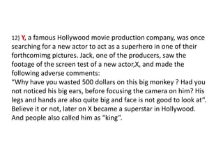 12)Y, a famous Hollywood movie production company, was once searching for a new actor to act as a superhero in one of their forthcomimg pictures. Jack, one of the producers, saw the footage of the screen test of a new actor,X, and made the following adverse comments:“Why have you wasted 500 dollars on this big monkey ? Had you not noticed his big ears, before focusing the camera on him? His legs and hands are also quite big and face is not good to look at“.Believe it or not, later on X became a superstar in Hollywood. And people also called him as “king”. 