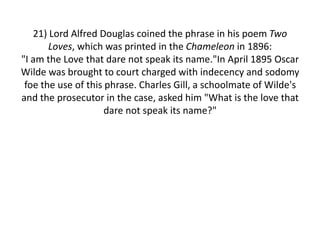 21) Lord Alfred Douglas coined the phrase in his poem Two Loves, which was printed in the Chameleon in 1896:"I am the Love that dare not speak its name."In April 1895 Oscar Wilde was brought to court charged with indecency and sodomy foe the use of this phrase. Charles Gill, a schoolmate of Wilde's and the prosecutor in the case, asked him "What is the love that dare not speak its name?"