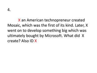 4. X an American technopreneur created Mosaic, which was the first of its kind. Later, Xwent on to develop something big which was ultimately bought by Microsoft. What did  X create? Also ID X