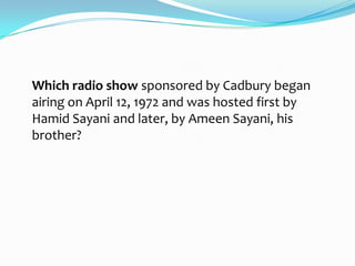 Which radio show sponsored by Cadbury began
airing on April 12, 1972 and was hosted first by
Hamid Sayani and later, by Ameen Sayani, his
brother?
 