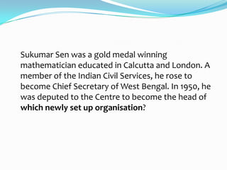Sukumar Sen was a gold medal winning
mathematician educated in Calcutta and London. A
member of the Indian Civil Services, he rose to
become Chief Secretary of West Bengal. In 1950, he
was deputed to the Centre to become the head of
which newly set up organisation?
 