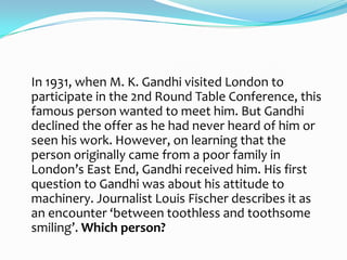 In 1931, when M. K. Gandhi visited London to
participate in the 2nd Round Table Conference, this
famous person wanted to meet him. But Gandhi
declined the offer as he had never heard of him or
seen his work. However, on learning that the
person originally came from a poor family in
London’s East End, Gandhi received him. His first
question to Gandhi was about his attitude to
machinery. Journalist Louis Fischer describes it as
an encounter ‘between toothless and toothsome
smiling’. Which person?
 