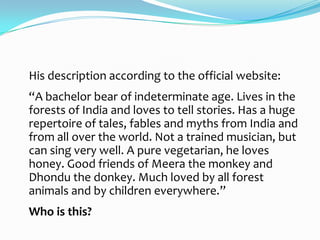 His description according to the official website:
“A bachelor bear of indeterminate age. Lives in the
forests of India and loves to tell stories. Has a huge
repertoire of tales, fables and myths from India and
from all over the world. Not a trained musician, but
can sing very well. A pure vegetarian, he loves
honey. Good friends of Meera the monkey and
Dhondu the donkey. Much loved by all forest
animals and by children everywhere.”
Who is this?
 