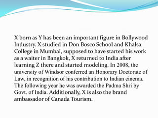 X born as Y has been an important figure in Bollywood
Industry. X studied in Don Bosco School and Khalsa
College in Mumbai, supposed to have started his work
as a waiter in Bangkok, X returned to India after
learning Z there and started modeling. In 2008, the
university of Windsor conferred an Honorary Doctorate of
Law, in recognition of his contribution to Indian cinema.
The following year he was awarded the Padma Shri by
Govt. of India. Additionally, X is also the brand
ambassador of Canada Tourism.
 