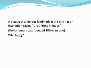 A plaque at a famous landmark in this city has an
inscription saying “Urbs Prima in Indus”
(the landmark was founded 100 years ago)
Which city?
 