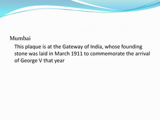 Mumbai
 This plaque is at the Gateway of India, whose founding
 stone was laid in March 1911 to commemorate the arrival
 of George V that year
 