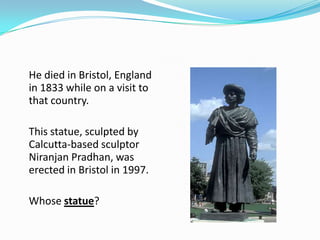 He died in Bristol, England
in 1833 while on a visit to
that country.

This statue, sculpted by
Calcutta-based sculptor
Niranjan Pradhan, was
erected in Bristol in 1997.

Whose statue?
 