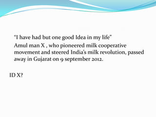 “I have had but one good Idea in my life”
 Amul man X , who pioneered milk cooperative
 movement and steered India’s milk revolution, passed
 away in Gujarat on 9 september 2012.

ID X?
 