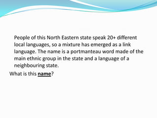 People of this North Eastern state speak 20+ different
 local languages, so a mixture has emerged as a link
 language. The name is a portmanteau word made of the
 main ethnic group in the state and a language of a
 neighbouring state.
What is this name?
 