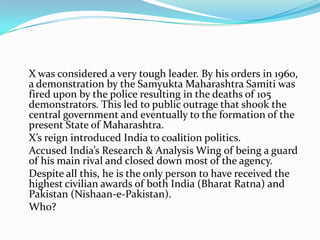 X was considered a very tough leader. By his orders in 1960,
a demonstration by the Samyukta Maharashtra Samiti was
fired upon by the police resulting in the deaths of 105
demonstrators. This led to public outrage that shook the
central government and eventually to the formation of the
present State of Maharashtra.
X’s reign introduced India to coalition politics.
Accused India’s Research & Analysis Wing of being a guard
of his main rival and closed down most of the agency.
Despite all this, he is the only person to have received the
highest civilian awards of both India (Bharat Ratna) and
Pakistan (Nishaan-e-Pakistan).
Who?
 