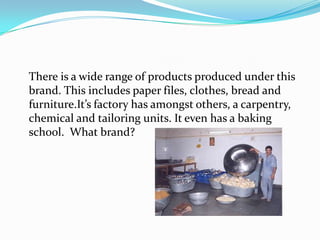 There is a wide range of products produced under this
brand. This includes paper files, clothes, bread and
furniture.It’s factory has amongst others, a carpentry,
chemical and tailoring units. It even has a baking
school. What brand?
 