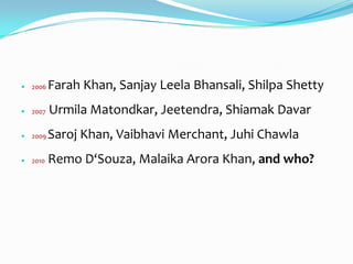    2006   Farah Khan, Sanjay Leela Bhansali, Shilpa Shetty
   2007   Urmila Matondkar, Jeetendra, Shiamak Davar
   2009   Saroj Khan, Vaibhavi Merchant, Juhi Chawla
   2010   Remo D‘Souza, Malaika Arora Khan, and who?
 