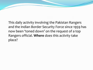This daily activity involving the Pakistan Rangers
and the Indian Border Security Force since 1959 has
now been ‘toned down’ on the request of a top
Rangers official. Where does this activity take
place?
 
