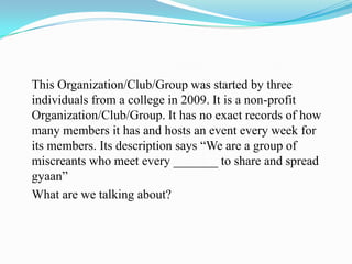 This Organization/Club/Group was started by three
individuals from a college in 2009. It is a non-profit
Organization/Club/Group. It has no exact records of how
many members it has and hosts an event every week for
its members. Its description says “We are a group of
miscreants who meet every _______ to share and spread
gyaan”
What are we talking about?
 