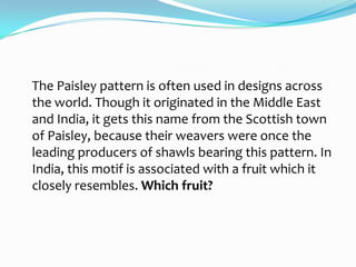 The Paisley pattern is often used in designs across
the world. Though it originated in the Middle East
and India, it gets this name from the Scottish town
of Paisley, because their weavers were once the
leading producers of shawls bearing this pattern. In
India, this motif is associated with a fruit which it
closely resembles. Which fruit?
 