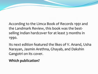 According to the Limca Book of Records 1991 and
the Landmark Review, this book was the best-
selling Indian hardcover for at least 3 months in
1990.
Its next edition featured the likes of V. Anand, Usha
Narayan, Jasmin Arethna, Ghayab, and Dakshin
Gangotri on its cover.
Which publication?
 