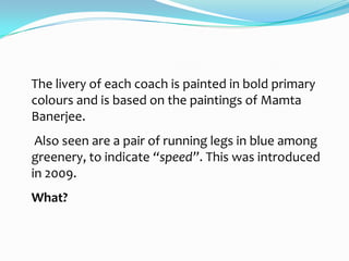 The livery of each coach is painted in bold primary
colours and is based on the paintings of Mamta
Banerjee.
 Also seen are a pair of running legs in blue among
greenery, to indicate “speed”. This was introduced
in 2009.
What?
 
