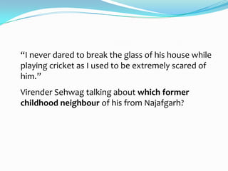 “I never dared to break the glass of his house while
playing cricket as I used to be extremely scared of
him.”
Virender Sehwag talking about which former
childhood neighbour of his from Najafgarh?
 