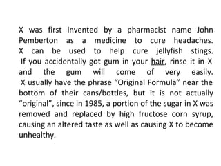 X was first invented by a pharmacist name John Pemberton as a medicine to cure headaches. X can be used to help cure jellyfish stings.  If you accidentally got gum in your  hair , rinse it in X and the gum will come of very easily.  X usually have the phrase “Original Formula” near the bottom of their cans/bottles, but it is not actually “original”, since in 1985, a portion of the sugar in X was removed and replaced by high fructose corn syrup, causing an altered taste as well as causing X to become unhealthy. 