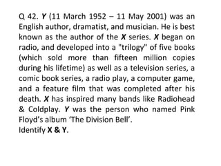 Q 42.  Y  (11 March 1952 – 11 May 2001) was an English author, dramatist, and musician. He is best known as the author of the  X   series.  X   began on radio, and developed into a "trilogy" of five books (which sold more than fifteen million copies during his lifetime) as well as a television series, a comic book series, a radio play, a computer game, and a feature film that was completed after his death.  X  has inspired many bands like Radiohead & Coldplay.  Y  was the person who named Pink Floyd’s album ‘The Division Bell’. Identify  X & Y . 