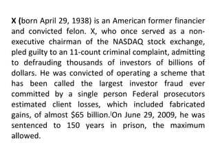 X ( born April 29, 1938) is an American former financier and convicted felon. X, who once served as a non-executive chairman of the NASDAQ stock exchange, pled guilty to an 11-count criminal complaint, admitting to defrauding thousands of investors of billions of dollars. He was convicted of operating a scheme that has been called the largest investor fraud ever committed by a single person Federal prosecutors estimated client losses, which included fabricated gains, of almost $65 billion. [ On June 29, 2009, he was sentenced to 150 years in prison, the maximum allowed. 
