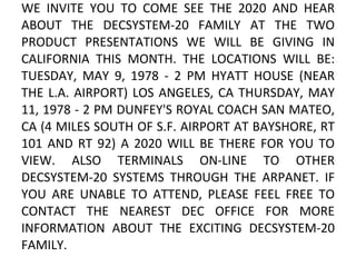 WE INVITE YOU TO COME SEE THE 2020 AND HEAR ABOUT THE DECSYSTEM-20 FAMILY AT THE TWO PRODUCT PRESENTATIONS WE WILL BE GIVING IN CALIFORNIA THIS MONTH. THE LOCATIONS WILL BE: TUESDAY, MAY 9, 1978 - 2 PM HYATT HOUSE (NEAR THE L.A. AIRPORT) LOS ANGELES, CA THURSDAY, MAY 11, 1978 - 2 PM DUNFEY'S ROYAL COACH SAN MATEO, CA (4 MILES SOUTH OF S.F. AIRPORT AT BAYSHORE, RT 101 AND RT 92) A 2020 WILL BE THERE FOR YOU TO VIEW. ALSO TERMINALS ON-LINE TO OTHER DECSYSTEM-20 SYSTEMS THROUGH THE ARPANET. IF YOU ARE UNABLE TO ATTEND, PLEASE FEEL FREE TO CONTACT THE NEAREST DEC OFFICE FOR MORE INFORMATION ABOUT THE EXCITING DECSYSTEM-20 FAMILY.  