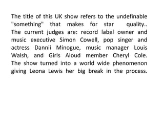 The title of this UK show refers to the undefinable "something" that makes for star  quality.. The current judges are: record label owner and music executive Simon Cowell, pop singer and actress Dannii Minogue, music manager Louis Walsh, and Girls Aloud member Cheryl Cole. The show turned into a world wide phenomenon giving Leona Lewis her big break in the process. 