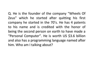 Q. He is the founder of the company “Wheels Of Zeus” which he started after quitting his first company he started in the 70’s. He has 4 patents to his name and is credited with the honor of being the second person on earth to have made a “Personal Computer”. He is worth US $3.6 billion and also has a programming language named after him. Who am I talking about? 