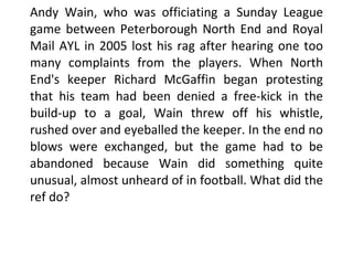 Andy Wain, who was officiating a Sunday League game between Peterborough North End and Royal Mail AYL in 2005 lost his rag after hearing one too many complaints from the players. When North End's keeper Richard McGaffin began protesting that his team had been denied a free-kick in the build-up to a goal, Wain threw off his whistle, rushed over and eyeballed the keeper. In the end no blows were exchanged, but the game had to be abandoned because Wain did something quite unusual, almost unheard of in football. What did the ref do?  