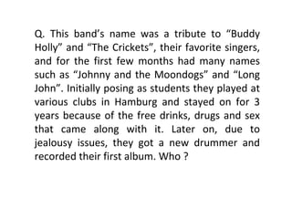 Q. This band’s name was a tribute to “Buddy Holly” and “The Crickets”, their favorite singers, and for the first few months had many names such as “Johnny and the Moondogs” and “Long John”. Initially posing as students they played at various clubs in Hamburg and stayed on for 3 years because of the free drinks, drugs and sex that came along with it. Later on, due to jealousy issues, they got a new drummer and recorded their first album. Who ? 