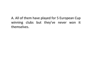 A. All of them have played for 5 European Cup winning clubs but they’ve never won it themselves. 