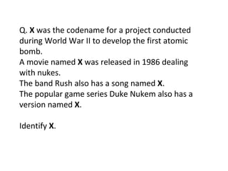 Q.  X  was the codename for a project conducted during World War II to develop the first atomic bomb. A movie named  X  was released in 1986 dealing with nukes. The band Rush also has a song named  X . The popular game series Duke Nukem also has a version named  X . Identify  X . 