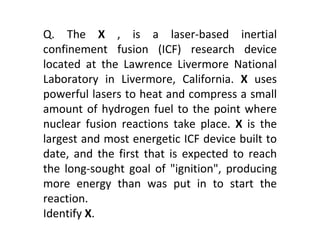 Q. The  X  , is a laser-based inertial confinement fusion (ICF) research device located at the Lawrence Livermore National Laboratory in Livermore, California.  X  uses powerful lasers to heat and compress a small amount of hydrogen fuel to the point where nuclear fusion reactions take place.  X  is the largest and most energetic ICF device built to date, and the first that is expected to reach the long-sought goal of "ignition", producing more energy than was put in to start the reaction. Identify  X . 