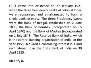 Q.  X  came into existence on 27 January 1921 when the three Presidency Banks of colonial India, were reorganized and amalgamated to form a single banking entity. The three Presidency banks were the Bank of Bengal, established on 2 June 1806, the Bank of Bombay (incorporated on 15 April 1840) and the Bank of Madras (incorporated on 1 July 1843). The Reserve Bank of India, which is the central banking organization of India, in the year 1955, acquired a controlling interest in  X  and rechristened it as the State Bank of India on 30 April 1955 . Identify  X. 